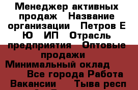 Менеджер активных продаж › Название организации ­ Петров Е.Ю., ИП › Отрасль предприятия ­ Оптовые продажи › Минимальный оклад ­ 30 000 - Все города Работа » Вакансии   . Тыва респ.,Ак-Довурак г.